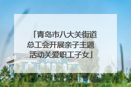 青岛市八大关街道总工会开展亲子主题活动关爱职工子女