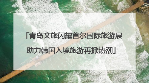 青岛文旅闪耀首尔国际旅游展 助力韩国入境旅游再掀热潮