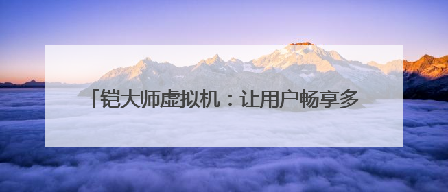 铠大师虚拟机：让用户畅享多元应用 助力鸿蒙生态发展