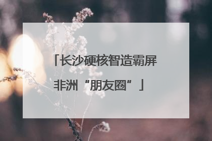 长沙硬核智造霸屏非洲“朋友圈”