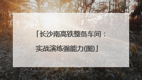 长沙南高铁整备车间：实战演练强能力(图)