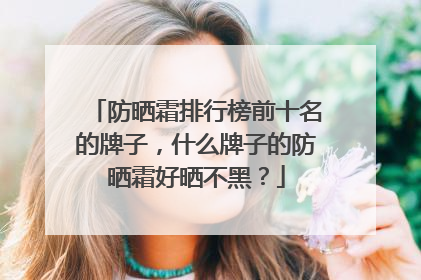 防晒霜排行榜前十名的牌子，什么牌子的防晒霜好晒不黑？