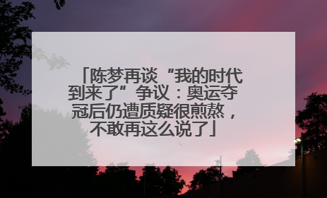 陈梦再谈“我的时代到来了”争议：奥运夺冠后仍遭质疑很煎熬，不敢再这么说了