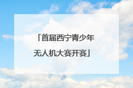 首届西宁青少年无人机大赛开赛