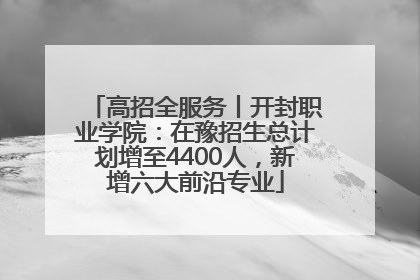 高招全服务丨开封职业学院：在豫招生总计划增至4400人，新增六大前沿专业