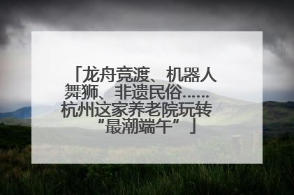 龙舟竞渡、机器人舞狮、非遗民俗……杭州这家养老院玩转“最潮端午”