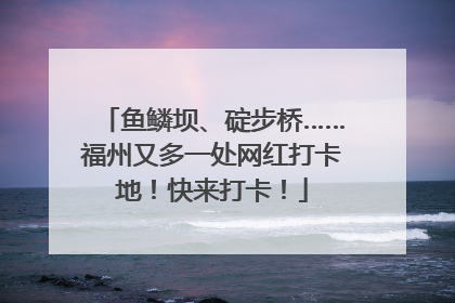鱼鳞坝、碇步桥……福州又多一处网红打卡地！快来打卡！
