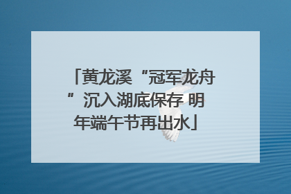 黄龙溪“冠军龙舟”沉入湖底保存 明年端午节再出水