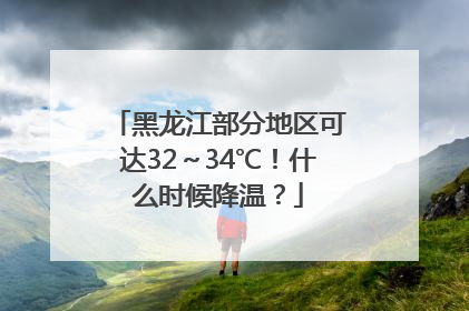 黑龙江部分地区可达32～34℃！什么时候降温？