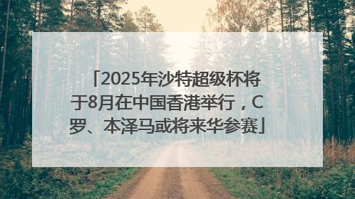 2025年沙特超级杯将于8月在中国香港举行，C罗、本泽马或将来华参赛