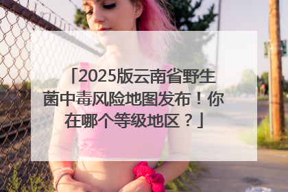2025版云南省野生菌中毒风险地图发布！你在哪个等级地区？