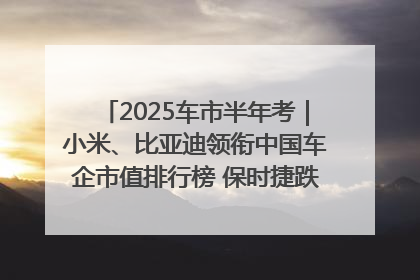 2025车市半年考｜小米、比亚迪领衔中国车企市值排行榜 保时捷跌出全球TOP10
