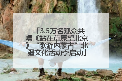 3.5万名观众共唱《站在草原望北京》“歌游内蒙古”北疆文化活动季启动